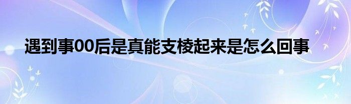 遇到事00后是真能支棱起来是怎么回事