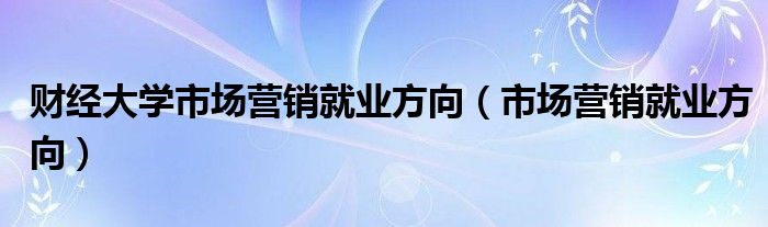 财经大学市场营销就业方向（市场营销就业方向）