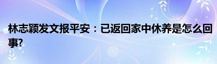 林志颖发文报平安：已返回家中休养是怎么回事?