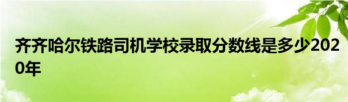 齐齐哈尔铁路司机学校录取分数线是多少2020年