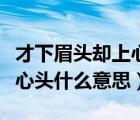 才下眉头却上心头什么意思呀（才下眉头却上心头什么意思）