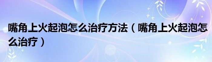 嘴角上火起泡怎么治疗方法（嘴角上火起泡怎么治疗）