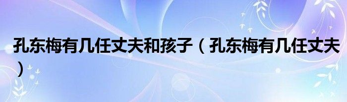 孔东梅有几任丈夫和孩子（孔东梅有几任丈夫）