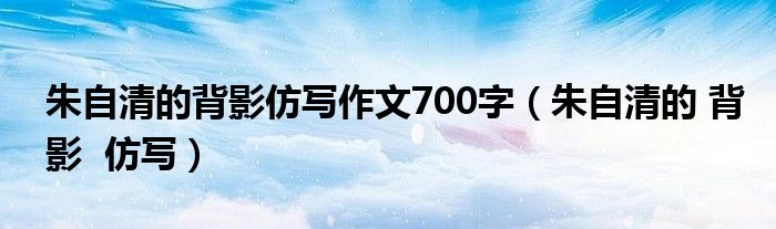 朱自清的背影仿写作文700字（朱自清的 背影 仿写）