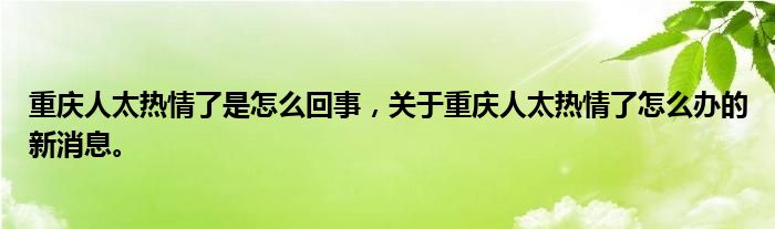 重庆人太热情了是怎么回事，关于重庆人太热情了怎么办的新消息。