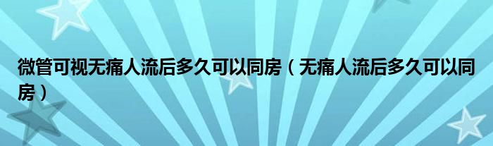 微管可视无痛人流后多久可以同房（无痛人流后多久可以同房）