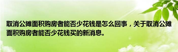 取消公摊面积购房者能否少花钱是怎么回事，关于取消公摊面积购房者能否少花钱买的新消息。