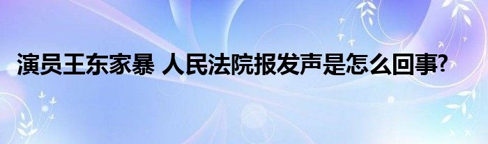 演员王东家暴 人民法院报发声是怎么回事?