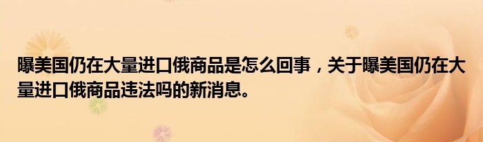 曝美国仍在大量进口俄商品是怎么回事，关于曝美国仍在大量进口俄商品违法吗的新消息。