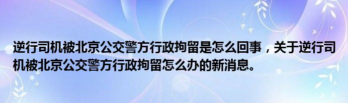 逆行司机被北京公交警方行政拘留是怎么回事，关于逆行司机被北京公交警方行政拘留怎么办的新消息。