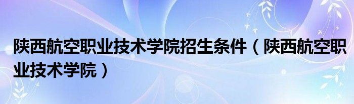 陕西航空职业技术学院招生条件（陕西航空职业技术学院）