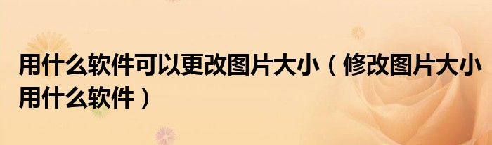 用什么软件可以更改图片大小（修改图片大小用什么软件）