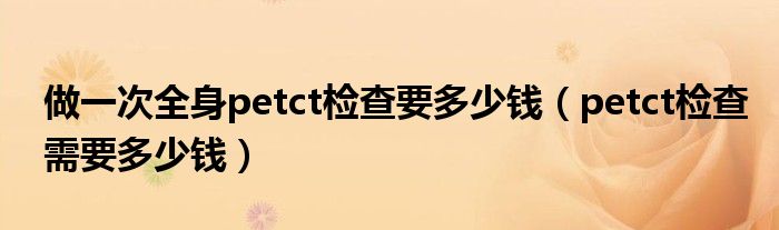 做一次全身petct检查要多少钱（petct检查需要多少钱）