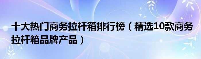 十大热门商务拉杆箱排行榜（精选10款商务拉杆箱品牌产品）