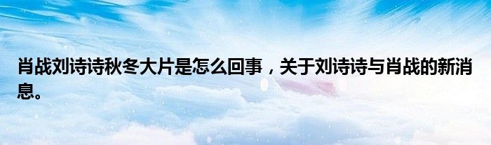 肖战刘诗诗秋冬大片是怎么回事，关于刘诗诗与肖战的新消息。