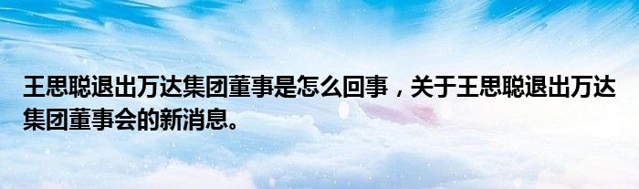 王思聪退出万达集团董事是怎么回事，关于王思聪退出万达集团董事会的新消息。