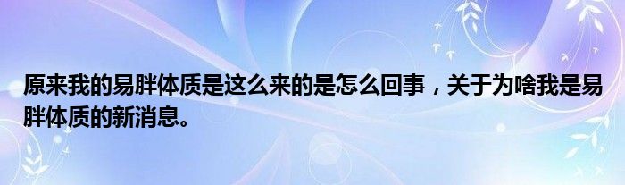 原来我的易胖体质是这么来的是怎么回事，关于为啥我是易胖体质的新消息。