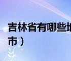 吉林省有哪些地级市名称（吉林省有哪些地级市）