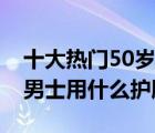 十大热门50岁男士护肤品排行榜（50岁左右男士用什么护肤品）