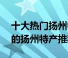 十大热门扬州特产排行榜（精选10款值得带的扬州特产推荐）