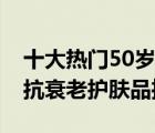 十大热门50岁护肤品产品排行榜（50岁女人抗衰老护肤品推荐）