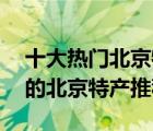 十大热门北京特产排行榜（精选10款值得买的北京特产推荐）