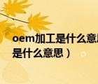 oem加工是什么意思,oem代工是什么意思?（OEM代加工是什么意思）