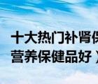 十大热门补肾保健品排行榜（男人补肾吃什么营养保健品好）