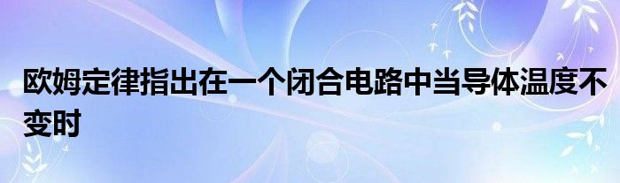 欧姆定律指出在一个闭合电路中当导体温度不变时