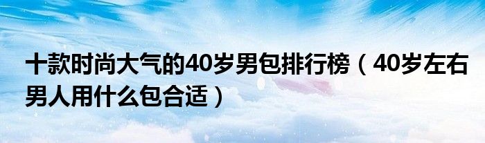 十款时尚大气的40岁男包排行榜（40岁左右男人用什么包合适）