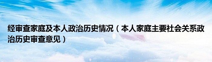 经审查家庭及本人政治历史情况（本人家庭主要社会关系政治历史审查意见）