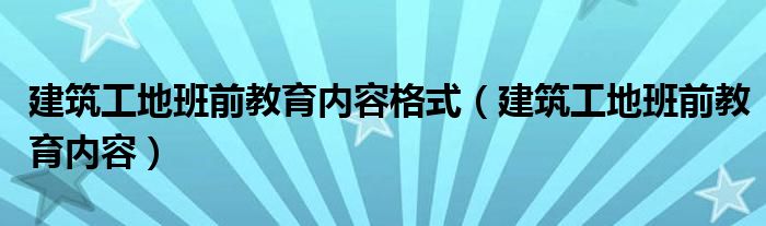 建筑工地班前教育内容格式（建筑工地班前教育内容）