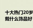 十大热门20岁饰品排行榜（20岁左右年轻人戴什么饰品好）