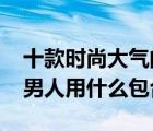 十款时尚大气的40岁男包排行榜（40岁左右男人用什么包合适）