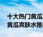 十大热门黄瓜水排行榜（精选10款清爽保湿黄瓜爽肤水推荐）