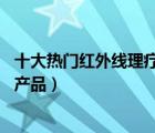 十大热门红外线理疗仪排行榜（精选10款红外线理疗仪品牌产品）