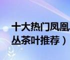 十大热门凤凰单丛排行榜（精选10款凤凰单丛茶叶推荐）