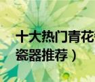 十大热门青花瓷排行榜（精选10款仿古青花瓷器推荐）