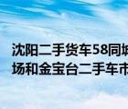 沈阳二手货车58同城网（我要买大货车沈阳的塔湾二手车市场和金宝台二手车市场应该去那）