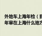 外地车上海年检（我是外地车辆能在上海进行年审吗如果能年审在上海什么地方）