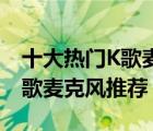 十大热门K歌麦克风排行榜（精选10款手机k歌麦克风推荐）