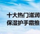 十大热门滋润护手霜排行榜（精选10款滋润保湿护手霜推荐）