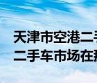 天津市空港二手车市场（百度及天津2最大的二手车市场在那）