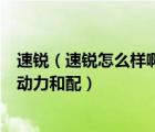 速锐（速锐怎么样啊油耗如何听说小毛病多是吗很喜欢它的动力和配）