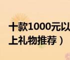 十款1000元以上高档礼物排行榜（1000元以上礼物推荐）