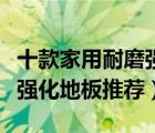 十款家用耐磨强化复合地板排行榜（品质耐磨强化地板推荐）