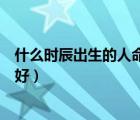 什么时辰出生的人命好、家庭条件好（什么时辰出生的人命好）