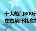 十大热门800元茶叶排行榜（精选10款800元左右茶叶礼盒推荐）