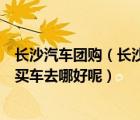 长沙汽车团购（长沙车市及长沙最好的汽车团购网站及长沙买车去哪好呢）