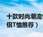 十款时尚潮流情侣装t恤排行榜（潮流百搭情侣T恤推荐）